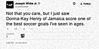 Not that you care, but I just saw Donna-Kay Henry of Jamaica score one of the best soccer goals I've seen in ages. (John G. White Jr., 21 October 2014)