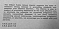 The Gilbert Public School District supports the state of Arizona's strong interest in promoting childbirth and adoption over elective abortion. The District is also in support of promoting abstinence as the most effective way to eliminate the potential for unwanted pregnancy and sexually transmitted diseases. If you have questions concerning sexual intercourse, contraceptives, pregnancy, adoption or abortion, we encourage you to speak with your parents. (A.R.S. §15-115, A.R.S. §15-716)