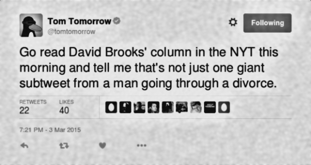 Tom Tomorrow: "Go read David Brooks' column in the NYT this morning and tell me that's not just one giant subtweet from a man going through a divorce." (via Twitter, 3 March 2015)