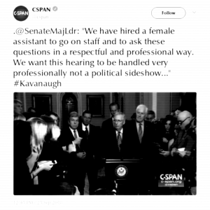 CSPAN (@cspan): ".@SenateMajLdr: 'We have hired a female assistant to go on staff and to ask these questions in a respectful and professional way. We want this hearing to be handled very professionally not a political sideshow...' #Kavanaugh" [via Twitter, 25 September 2018]