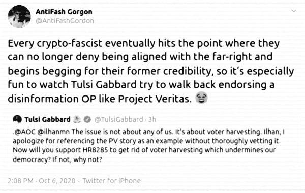 @AntiFashGordon: Every crypto-fascist eventually hits the point where they can no longer deny being aligned with the far-right and begins begging for their former credibility, so it's especially fun to watch Tulsi Gabbard try to walk back endorsing a disinformation OP like Project Veritas. ---@TulsiGabbard: .@AOC @ilhanmn The issue is not about any of us. It's about voter harvesting. Ilhan, I apologize for referencing the PV story as an example without thoroughly vetting it. Now will you support HR8285 to get rid of voter harvesting which undermines our democracy? If not, why not? [via Twitter (/1313586875572068357), 6 October 2020]