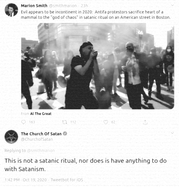 --- @smithmarion: Evil appears to be incontinent in 2020: Antifa protestors sacrifice heart of a mammal to the "god of chaos" in satanic ritual on an American street in Boston. @ChurchofSatan: [Replying to @smithmarion] This is not a satanic ritual, nor does is have anything to do with Satanism. [via Twitter (/1318291564838281216), 19 October 2020] NOTE: The footage actually depicts a group of people re-enacting a scene from Indiana Jones and the Temple of Doom.